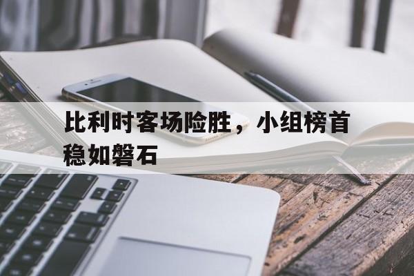 乐动体育APP-比利时客场险胜，小组榜首稳如磐石